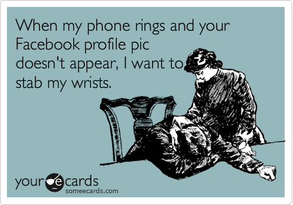 When my phone rings and your Facebook profile pic
doesn't appear, I want to
stab my wrists.