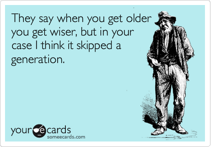 They say when you get older
you get wiser, but in your
case I think it skipped a
generation.