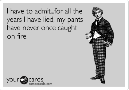 I have to admit...for all the
years I have lied, my pants
have never once caught
on fire.