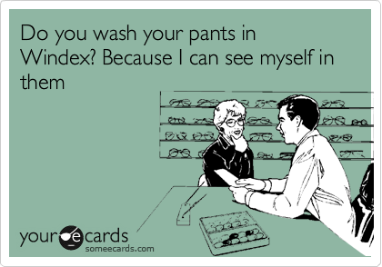 Do you wash your pants in Windex? Because I can see myself in them