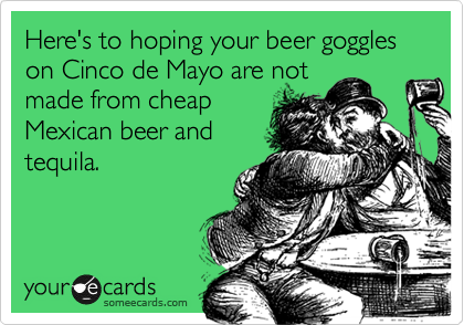 Here's to hoping your beer goggles on Cinco de Mayo are not  
made from cheap
Mexican beer and
tequila.