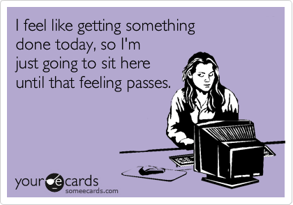 I feel like getting something      done today, so I'm 
just going to sit here 
until that feeling passes.
