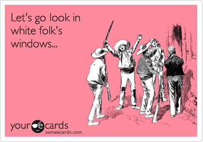 Let's go look in
white folk's
windows...