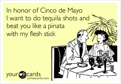 In honor of Cinco de Mayo
I want to do tequila shots and
beat you like a pinata 
with my flesh stick