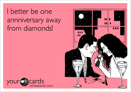 I better be one
annniversary away
from diamonds!