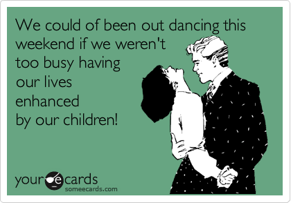 We could of been out dancing this weekend if we weren't 
too busy having
our lives
enhanced
by our children!