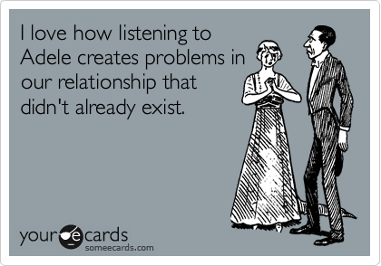 I love how listening to
Adele creates problems in
our relationship that
didn't already exist.