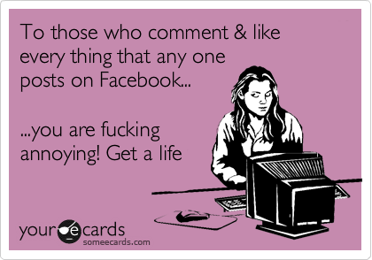 To those who comment & like every thing that any one
posts on Facebook...

...you are fucking
annoying! Get a life