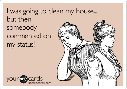 I was going to clean my house....
but then
somebody
commented on
my status!