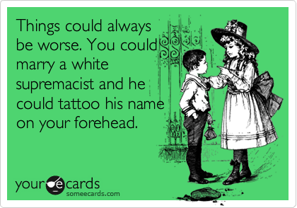 Things could always
be worse. You could
marry a white
supremacist and he
could tattoo his name
on your forehead.