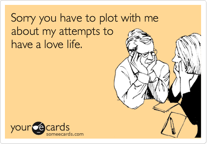Sorry you have to plot with me about my attempts to
have a love life. 