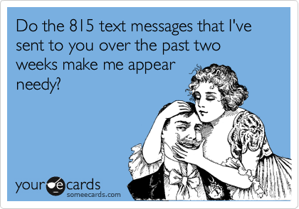 Do the 815 text messages that I've sent to you over the past two weeks make me appear
needy?