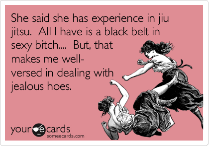 She said she has experience in jiu jitsu.  All I have is a black belt in sexy bitch....  But, that
makes me well-
versed in dealing with
jealous hoes.