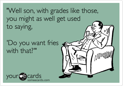 "Well son, with grades like those, you might as well get used
to saying, 

'Do you want fries
with that?'"