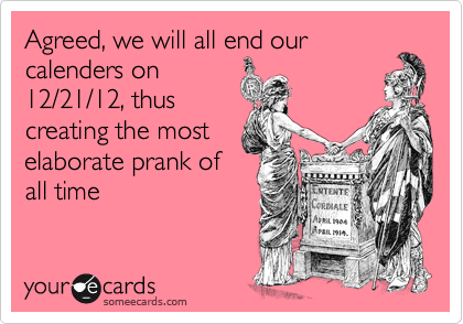 Agreed, we will all end our
calenders on
12/21/12, thus
creating the most
elaborate prank of
all time