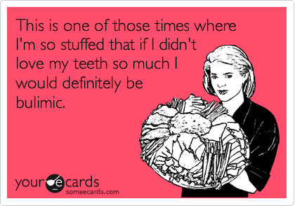 This is one of those times where I'm so stuffed that if I didn't
love my teeth so much I
would definitely be
bulimic.
