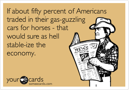 If about fifty percent of Americans traded in their gas-guzzling
cars for horses - that
would sure as hell
stable-ize the
economy.
