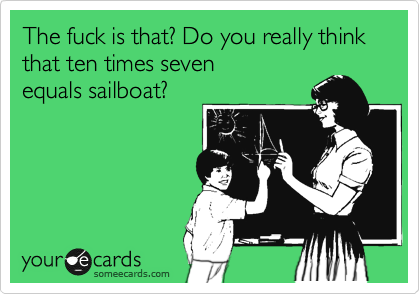 The fuck is that? Do you really think that ten times seven 
equals sailboat?