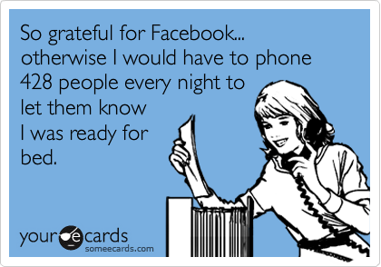 So grateful for Facebook... otherwise I would have to phone 428 people every night to
let them know
I was ready for
bed.
