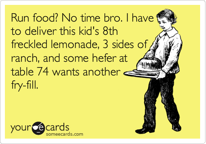 Run food? No time bro. I have
to deliver this kid's 8th
freckled lemonade, 3 sides of
ranch, and some hefer at
table 74 wants another
fry-fill. 