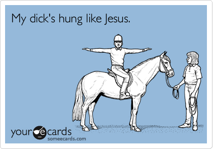 My dick's hung like Jesus.