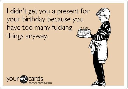I didn't get you a present for
your birthday because you
have too many fucking
things anyway.