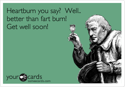 Heartburn you say?  Well..
better than fart burn!  
Get well soon!