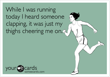 While I was running
today I heard someone
clapping, it was just my
thighs cheering me on.