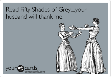 Read Fifty Shades of Grey....your husband will thank me.