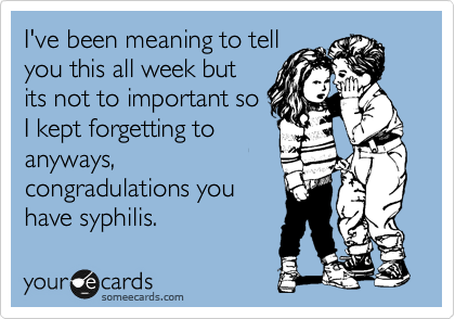 I've been meaning to tell
you this all week but
its not to important so
I kept forgetting to
anyways,
congradulations you
have syphilis. 