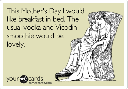 This Mother's Day I would
like breakfast in bed. The
usual vodka and Vicodin
smoothie would be
lovely.