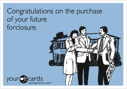 Congratulations on the purchase
of your future
forclosure.