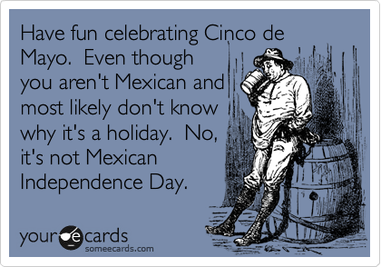 Have fun celebrating Cinco de Mayo.  Even though 
you aren't Mexican and
most likely don't know
why it's a holiday.  No,
it's not Mexican
Independence Day.