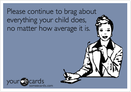 Please continue to brag about
everything your child does,
no matter how average it is. 