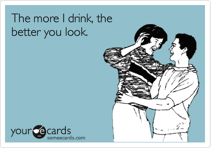 The more I drink, the
better you look.