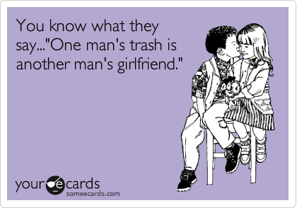 You know what they
say..."One man's trash is
another man's girlfriend."