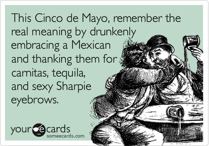 This Cinco de Mayo, remember the real meaning by drunkenly
embracing a Mexican
and thanking them for
carnitas, tequila,
and sexy Sharpie
eyebrows.