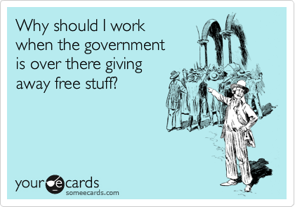 Why should I work 
when the government
is over there giving
away free stuff?