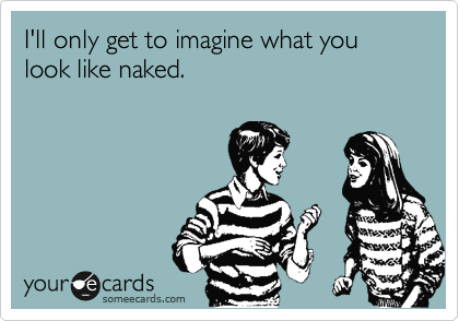 I'll only get to imagine what you look like naked.