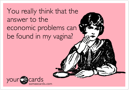 You really think that the
answer to the
economic problems can
be found in my vagina?