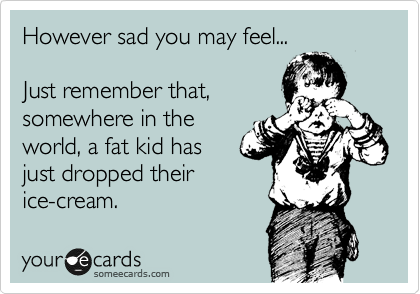 However sad you may feel...

Just remember that, 
somewhere in the
world, a fat kid has 
just dropped their
ice-cream.