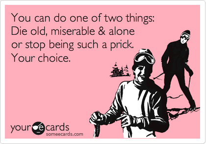You can do one of two things:
Die old, miserable & alone
or stop being such a prick.
Your choice.