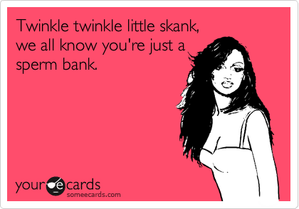 Twinkle twinkle little skank,
we all know you're just a
sperm bank.