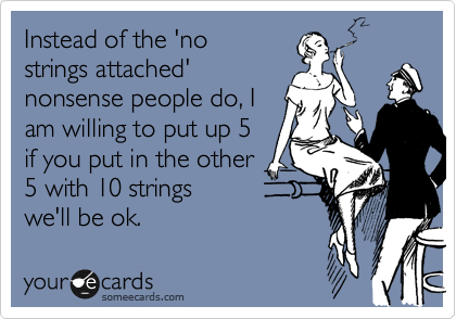 Instead of the 'no
strings attached'
nonsense people do, I
am willing to put up 5
if you put in the other
5 with 10 strings
we'll be ok.