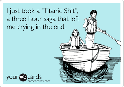 I just took a "Titanic Shit",     
a three hour saga that left
me crying in the end.