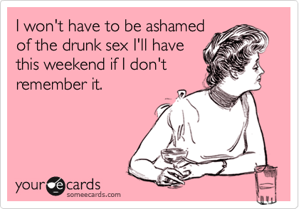I won't have to be ashamed
of the drunk sex I'll have
this weekend if I don't
remember it.