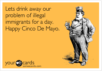 Lets drink away our
problem of illegal
immigrants for a day.
Happy Cinco De Mayo.