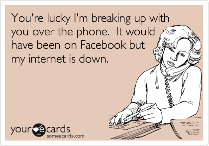 You're lucky I'm breaking up with
you over the phone.  It would
have been on Facebook but
my internet is down.