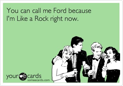 You can call me Ford because 
I'm Like a Rock right now.