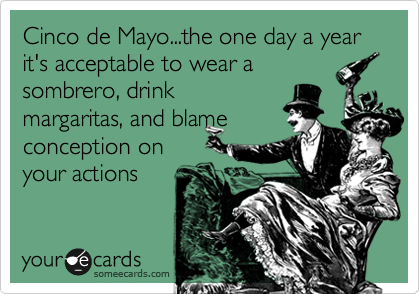 Cinco de Mayo...the one day a year it's acceptable to wear a
sombrero, drink
margaritas, and blame
conception on
your actions